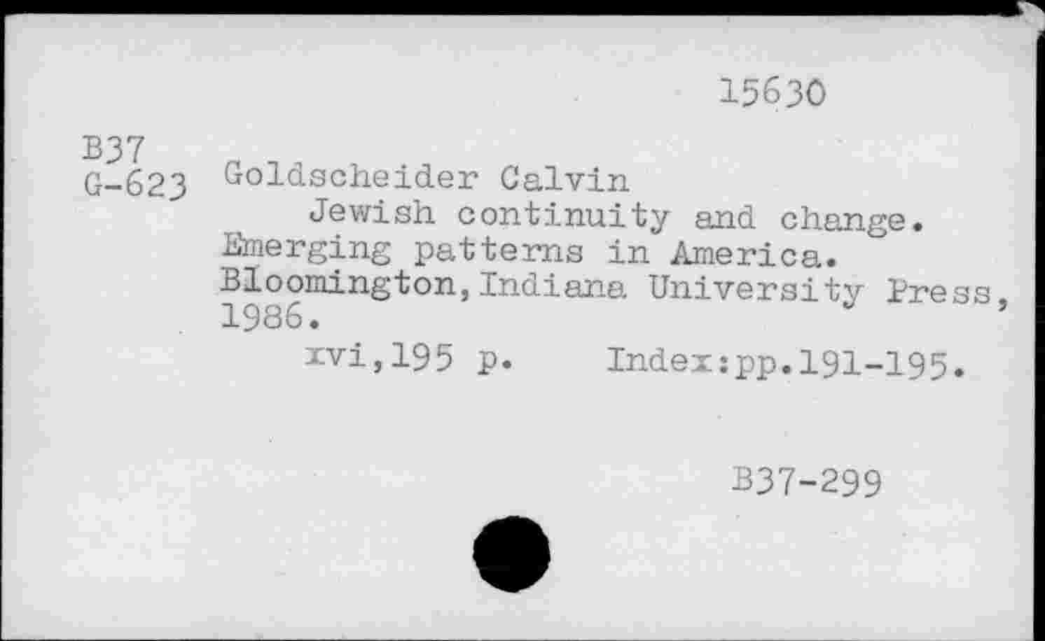 ﻿15630
B37 G-623
Goldscheider Calvin
Jewish continuity and change. Emerging patterns in America. Bloomington,Indiana University Press 1986.	’
xvi,195 p. Index:pp.191-195.
B37-299